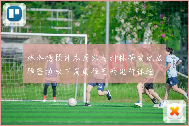 林加德预计本周末与科林蒂安达成预签协议下周前往巴西进行体检