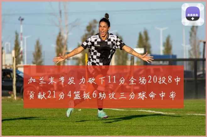 加兰末节发力砍下11分全场20投8中贡献21分4篮板6助攻三分球命中率高达375