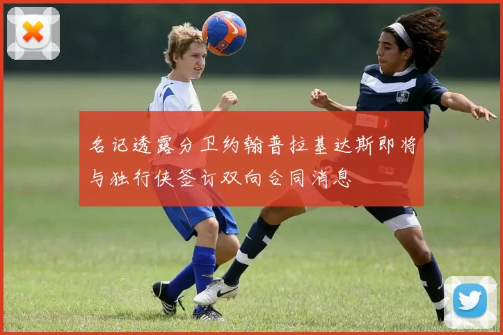名记透露分卫约翰普拉基达斯即将与独行侠签订双向合同消息