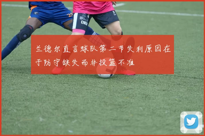 兰德尔直言球队第二节失利原因在于防守缺失而非投篮不准