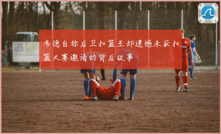 韦德自称后卫扣篮王却遗憾未获扣篮大赛邀请的背后故事