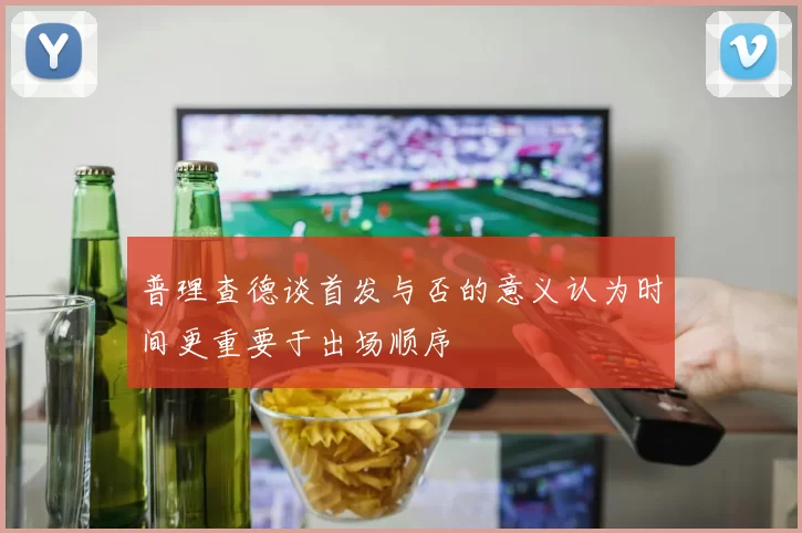 普理查德谈首发与否的意义认为时间更重要于出场顺序