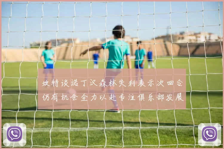 坎特谈诺丁汉森林失利表示次回合仍有机会全力以赴专注俱乐部发展
