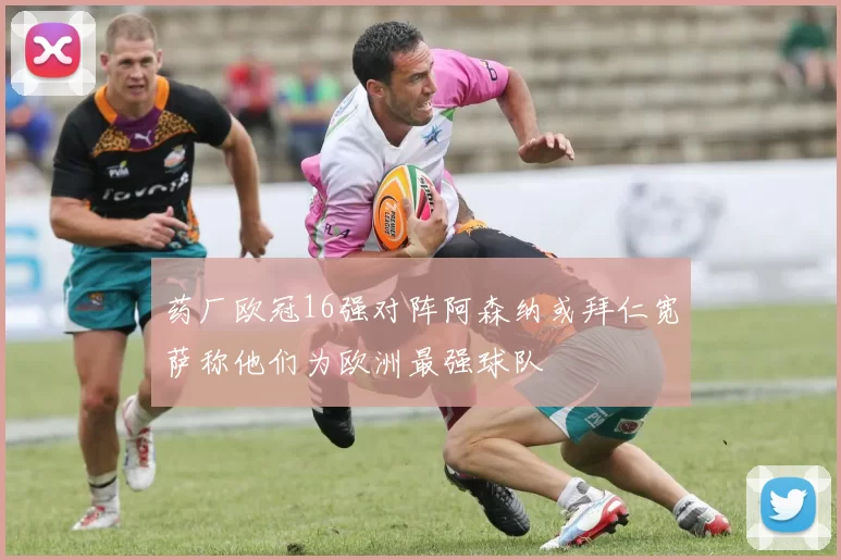 药厂欧冠16强对阵阿森纳或拜仁宽萨称他们为欧洲最强球队