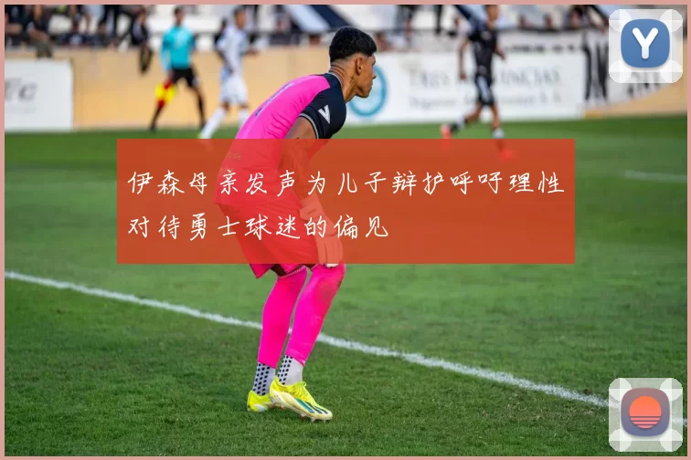 伊森母亲发声为儿子辩护呼吁理性对待勇士球迷的偏见