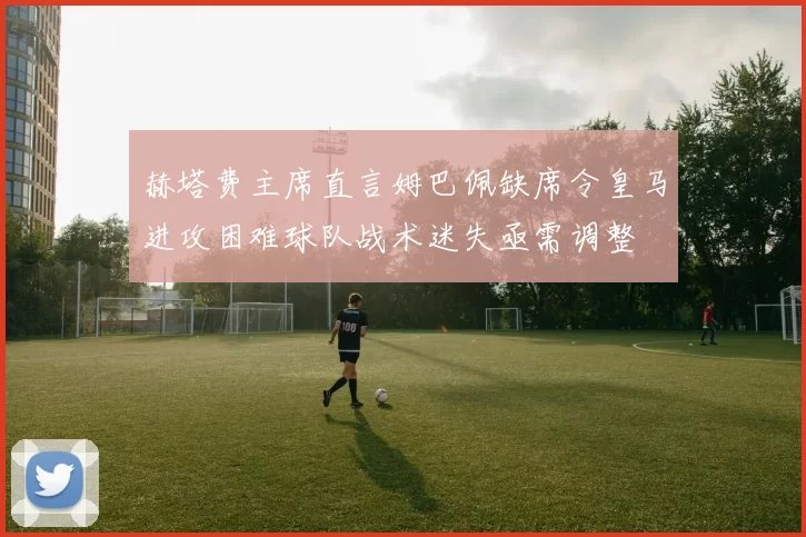赫塔费主席直言姆巴佩缺席令皇马进攻困难球队战术迷失亟需调整