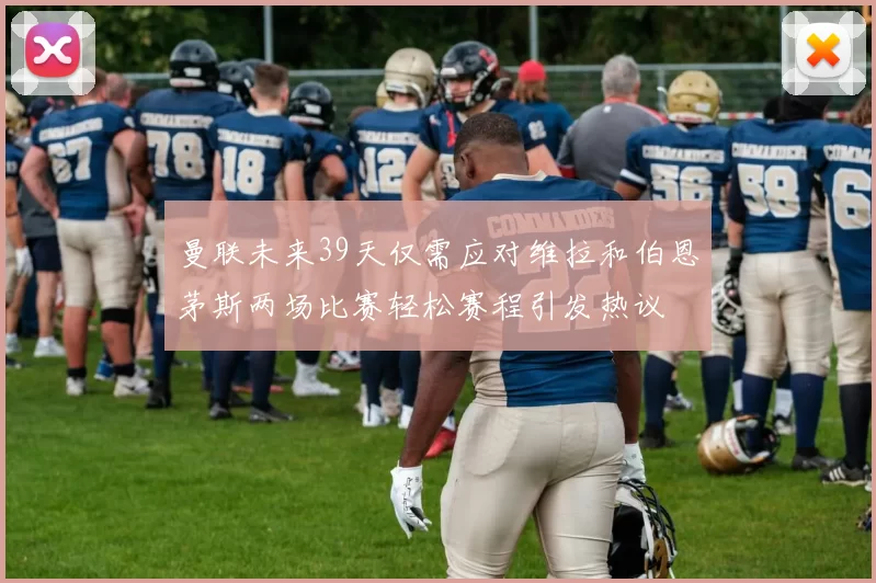 曼联未来39天仅需应对维拉和伯恩茅斯两场比赛轻松赛程引发热议