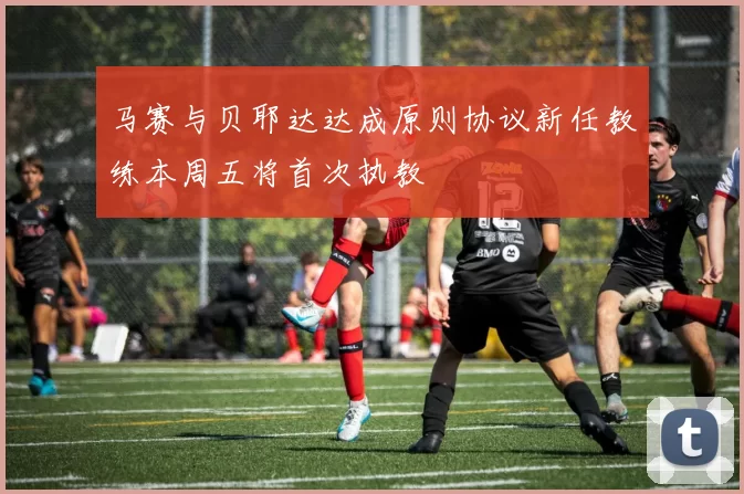 马赛与贝耶达达成原则协议新任教练本周五将首次执教