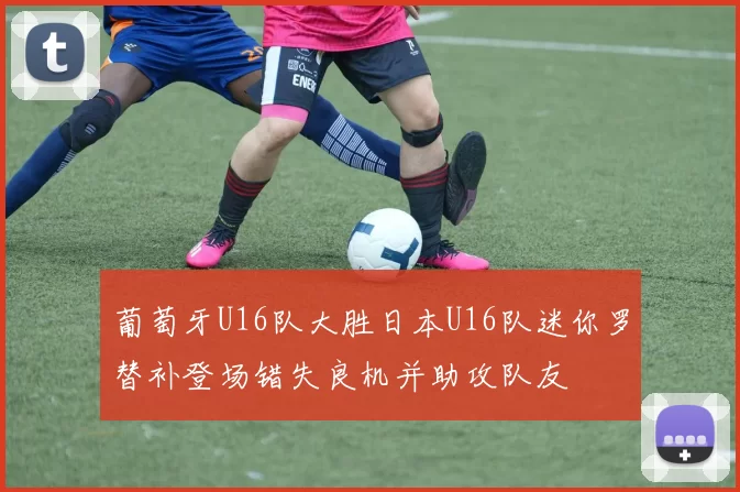 葡萄牙U16队大胜日本U16队迷你罗替补登场错失良机并助攻队友
