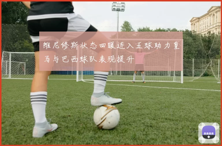 维尼修斯状态回暖连入五球助力皇马与巴西球队表现提升