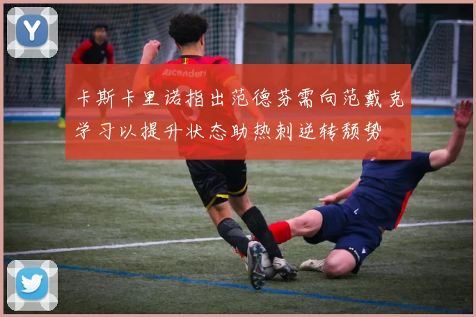 卡斯卡里诺指出范德芬需向范戴克学习以提升状态助热刺逆转颓势