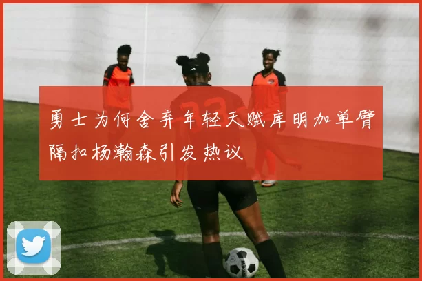 勇士为何舍弃年轻天赋库明加单臂隔扣杨瀚森引发热议