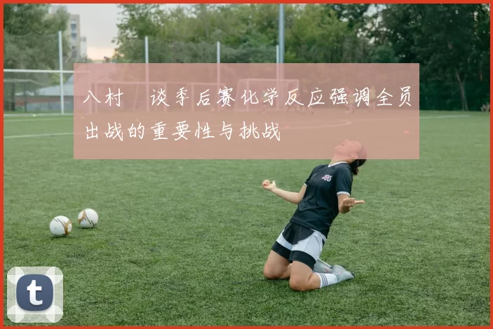 八村塁谈季后赛化学反应强调全员出战的重要性与挑战
