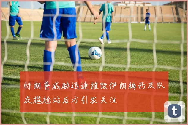 特朗普威胁迅速摧毁伊朗梅西及队友尴尬站后方引发关注