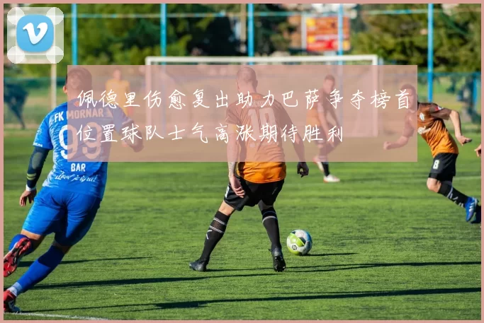 佩德里伤愈复出助力巴萨争夺榜首位置球队士气高涨期待胜利
