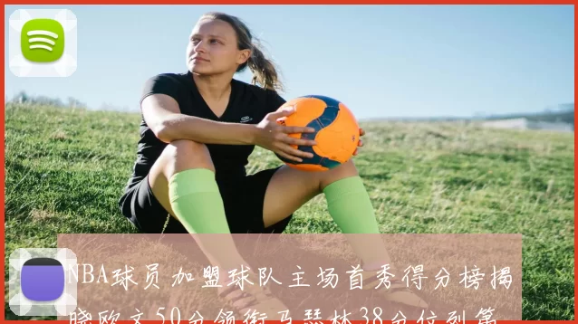 NBA球员加盟球队主场首秀得分榜揭晓欧文50分领衔马瑟林38分位列第四
