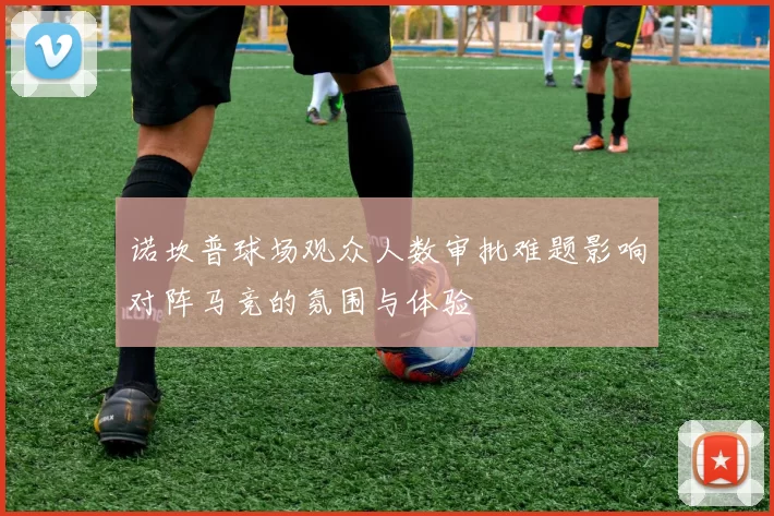 诺坎普球场观众人数审批难题影响对阵马竞的氛围与体验