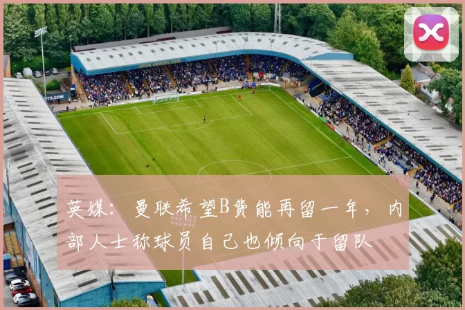 英媒：曼联希望B费能再留一年，内部人士称球员自己也倾向于留队